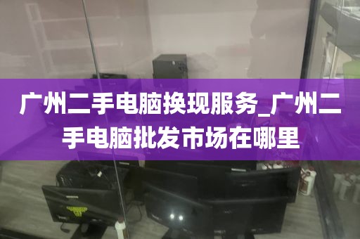 广州二手电脑换现服务_广州二手电脑批发市场在哪里