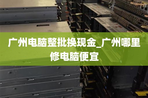 广州电脑整批换现金_广州哪里修电脑便宜