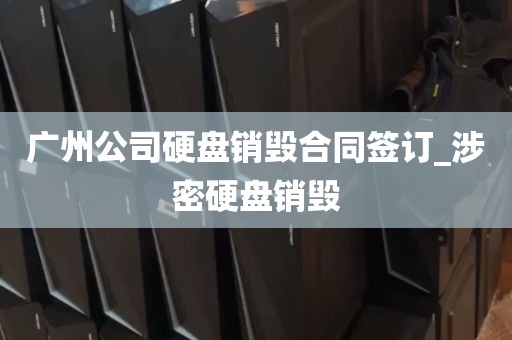 广州公司硬盘销毁合同签订_涉密硬盘销毁