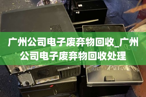 广州公司电子废弃物回收_广州公司电子废弃物回收处理