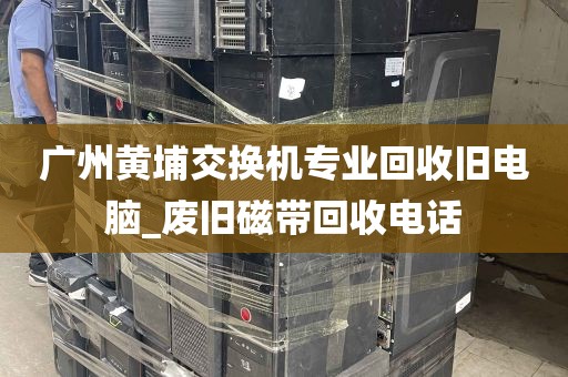 广州黄埔交换机专业回收旧电脑_废旧磁带回收电话
