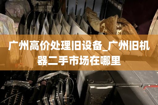 广州高价处理旧设备_广州旧机器二手市场在哪里