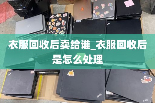 衣服回收后卖给谁_衣服回收后是怎么处理