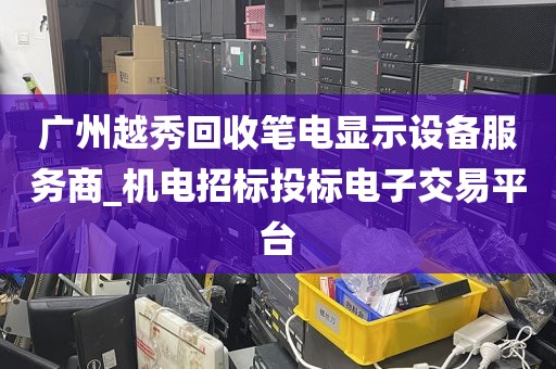 广州越秀回收笔电显示设备服务商_机电招标投标电子交易平台