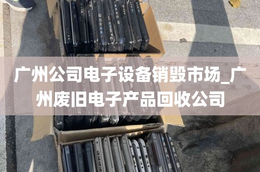 广州公司电子设备销毁市场_广州废旧电子产品回收公司