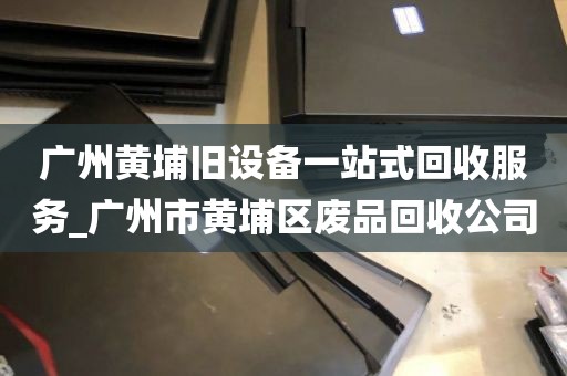 广州黄埔旧设备一站式回收服务_广州市黄埔区废品回收公司