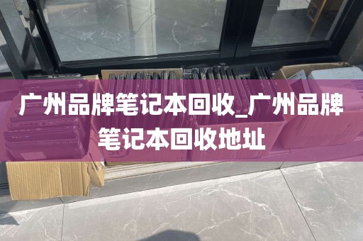 广州品牌笔记本回收_广州品牌笔记本回收地址