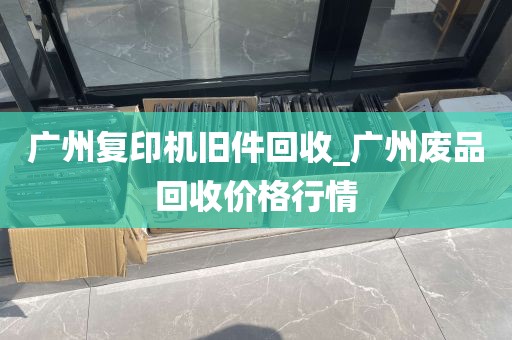 广州复印机旧件回收_广州废品回收价格行情