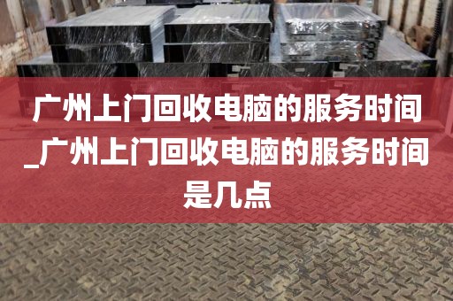 广州上门回收电脑的服务时间_广州上门回收电脑的服务时间是几点