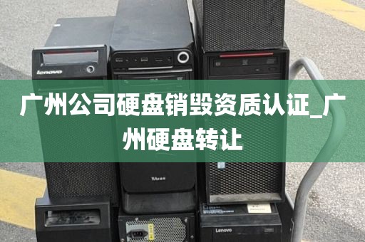 广州公司硬盘销毁资质认证_广州硬盘转让