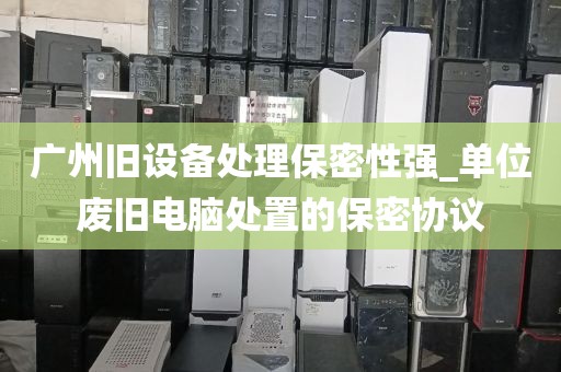 广州旧设备处理保密性强_单位废旧电脑处置的保密协议