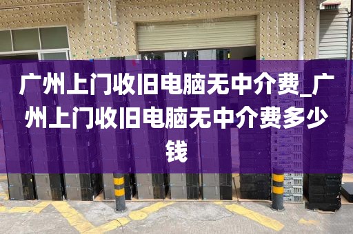 广州上门收旧电脑无中介费_广州上门收旧电脑无中介费多少钱