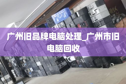 广州旧品牌电脑处理_广州市旧电脑回收