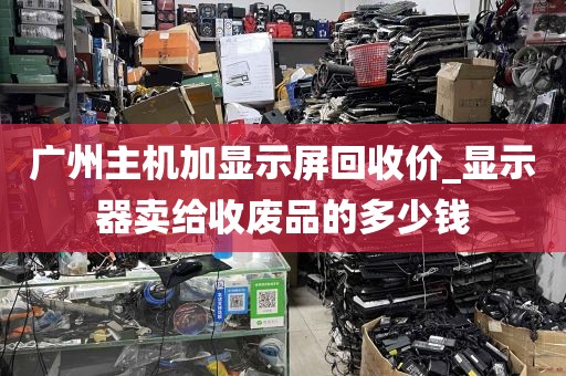 广州主机加显示屏回收价_显示器卖给收废品的多少钱