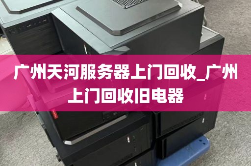 广州天河服务器上门回收_广州上门回收旧电器