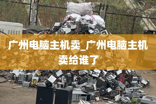 广州电脑主机卖_广州电脑主机卖给谁了