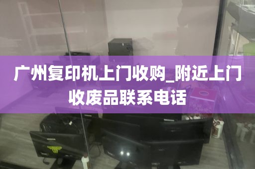 广州复印机上门收购_附近上门收废品联系电话