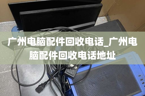 广州电脑配件回收电话_广州电脑配件回收电话地址