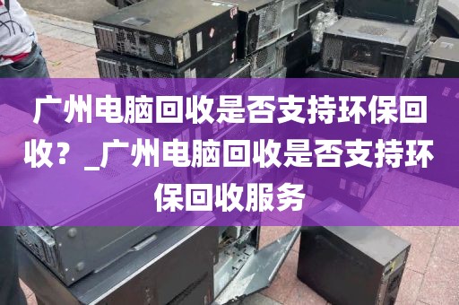 广州电脑回收是否支持环保回收？_广州电脑回收是否支持环保回收服务