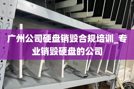广州公司硬盘销毁合规培训_专业销毁硬盘的公司