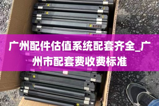 广州配件估值系统配套齐全_广州市配套费收费标准