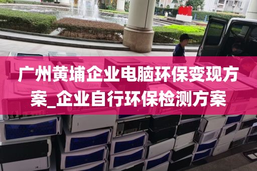 广州黄埔企业电脑环保变现方案_企业自行环保检测方案