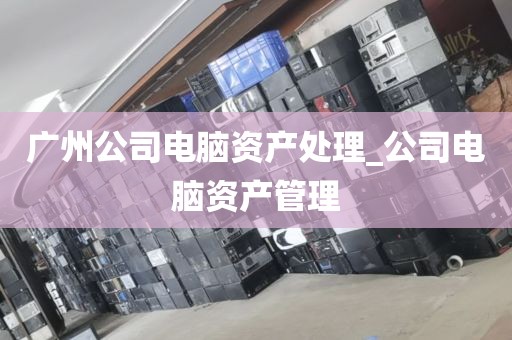 广州公司电脑资产处理_公司电脑资产管理