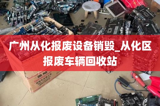 广州从化报废设备销毁_从化区报废车辆回收站