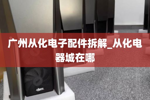 广州从化电子配件拆解_从化电器城在哪