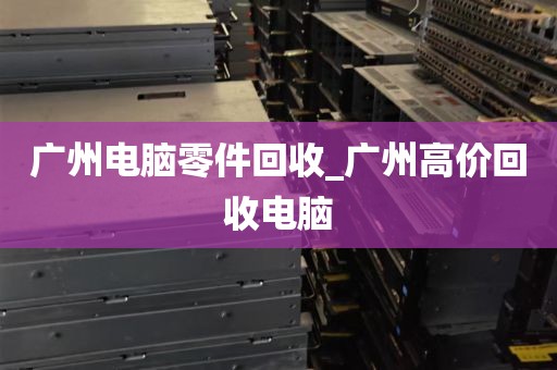 广州电脑零件回收_广州高价回收电脑