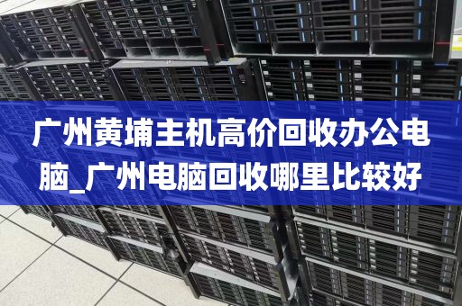 广州黄埔主机高价回收办公电脑_广州电脑回收哪里比较好