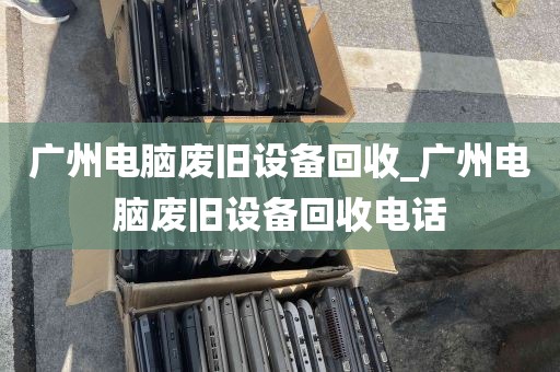 广州电脑废旧设备回收_广州电脑废旧设备回收电话