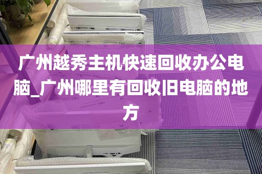 广州越秀主机快速回收办公电脑_广州哪里有回收旧电脑的地方
