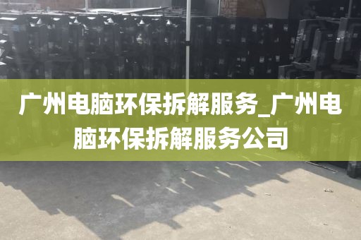 广州电脑环保拆解服务_广州电脑环保拆解服务公司