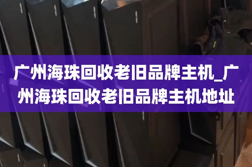 广州海珠回收老旧品牌主机_广州海珠回收老旧品牌主机地址