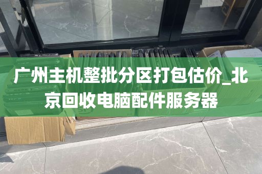 广州主机整批分区打包估价_北京回收电脑配件服务器