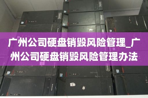 广州公司硬盘销毁风险管理_广州公司硬盘销毁风险管理办法