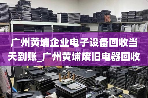 广州黄埔企业电子设备回收当天到账_广州黄埔废旧电器回收