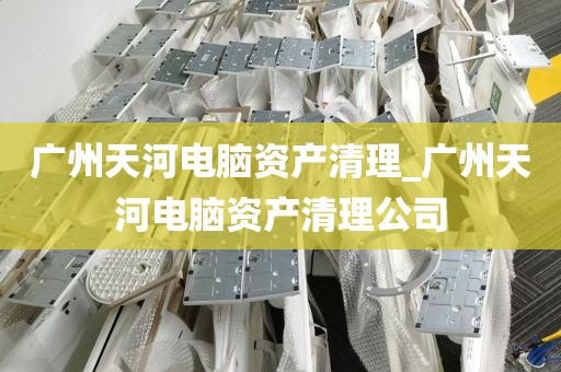 广州天河电脑资产清理_广州天河电脑资产清理公司
