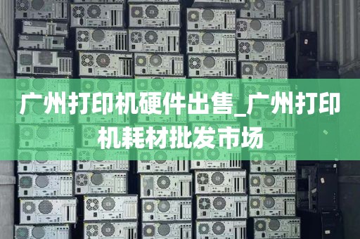 广州打印机硬件出售_广州打印机耗材批发市场