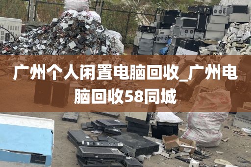 广州个人闲置电脑回收_广州电脑回收58同城