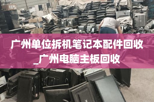 广州单位拆机笔记本配件回收_广州电脑主板回收