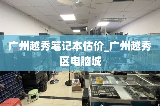 广州越秀笔记本估价_广州越秀区电脑城