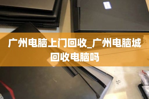 广州电脑上门回收_广州电脑城回收电脑吗