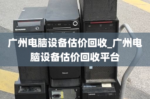 广州电脑设备估价回收_广州电脑设备估价回收平台