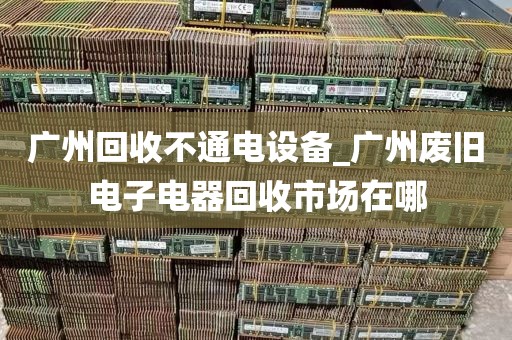 广州回收不通电设备_广州废旧电子电器回收市场在哪