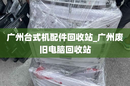 广州台式机配件回收站_广州废旧电脑回收站