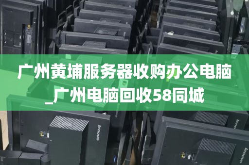 广州黄埔服务器收购办公电脑_广州电脑回收58同城