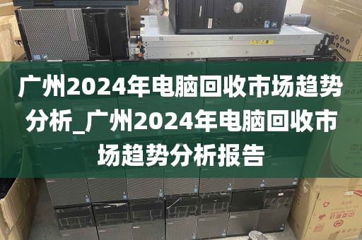 广州2024年电脑回收市场趋势分析_广州2024年电脑回收市场趋势分析报告