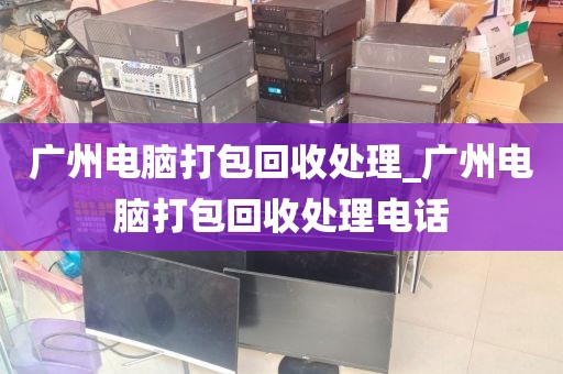 广州电脑打包回收处理_广州电脑打包回收处理电话